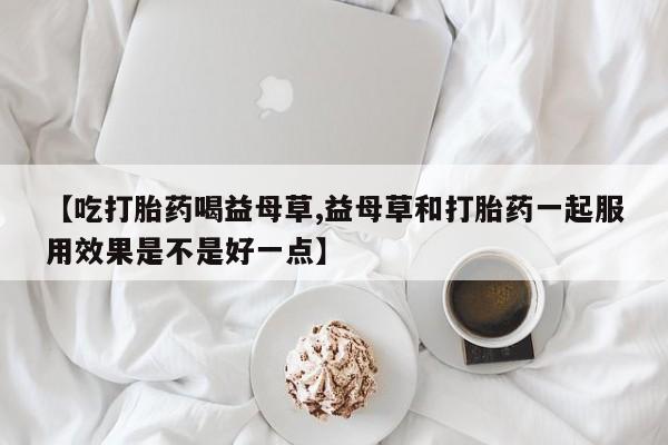 最便宜的打胎药的私人微信【吃打胎药喝益母草,益母草和打胎药一起服用效果是不是好一点】