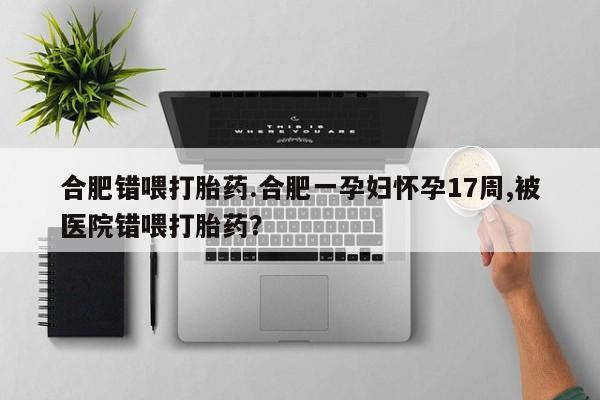 最便宜的打胎药的私人微信合肥错喂打胎药.合肥一孕妇怀孕17周,被医院错喂打胎药？