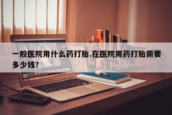 最便宜的打胎药的私人微信一般医院用什么药打胎.在医院用药打胎需要多少钱？