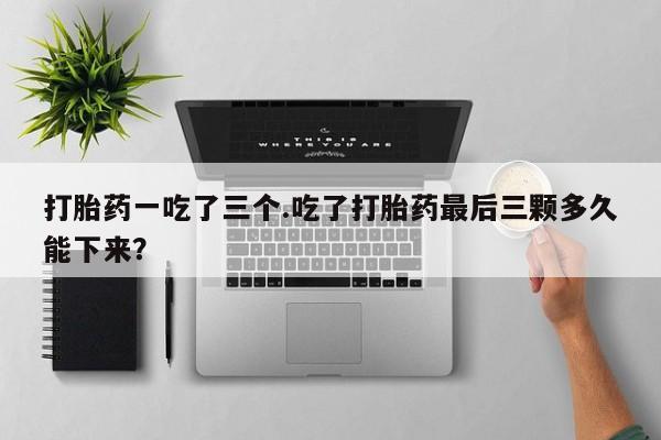 最便宜的打胎药的私人微信打胎药一吃了三个.吃了打胎药最后三颗多久能下来？