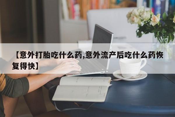 最便宜的打胎药的私人微信【意外打胎吃什么药,意外流产后吃什么药恢复得快】