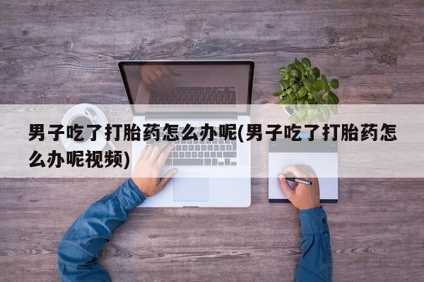最便宜的打胎药的私人微信男子吃了打胎药怎么办呢(男子吃了打胎药怎么办呢视频)