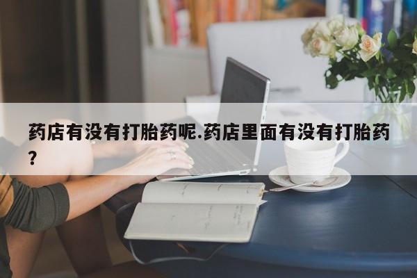 最便宜的打胎药的私人微信药店有没有打胎药呢.药店里面有没有打胎药？