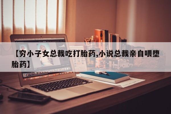 最便宜的打胎药的私人微信【穷小子女总裁吃打胎药,小说总裁亲自喂堕胎药】
